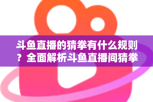 斗鱼直播的猜拳有什么规则？全面解析斗鱼直播间猜拳互动玩法、参与方式与实用技巧