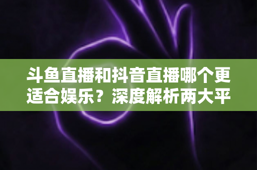 斗鱼直播和抖音直播哪个更适合娱乐?深度解析两大平台的娱乐体验差异 斗鱼直播和抖音直播哪个更适合娱乐?深度解析两大平台的娱乐体验差异