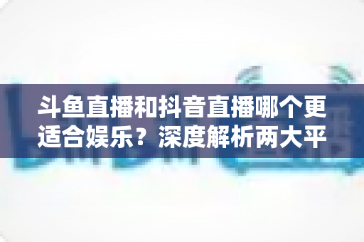斗鱼直播和抖音直播哪个更适合娱乐?深度解析两大平台的娱乐体验差异 斗鱼直播和抖音直播哪个更适合娱乐?深度解析两大平台的娱乐体验差异
