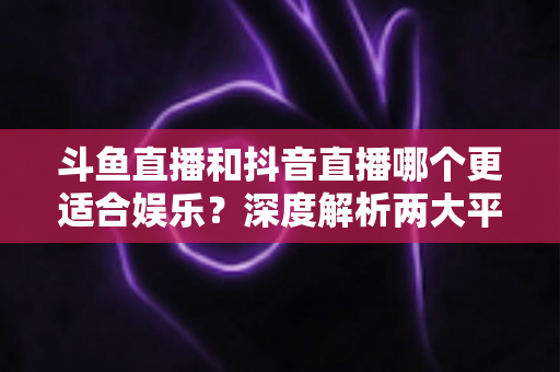 斗鱼直播和抖音直播哪个更适合娱乐？深度解析两大平台的娱乐体验差异