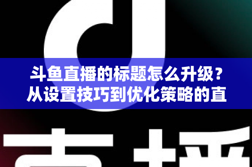 斗鱼直播的标题怎么升级?从设置技巧到优化策略的直播间人气提升全攻略 斗鱼直播的标题怎么升级?从设置技巧到优化策略的直播间人气提升全攻略