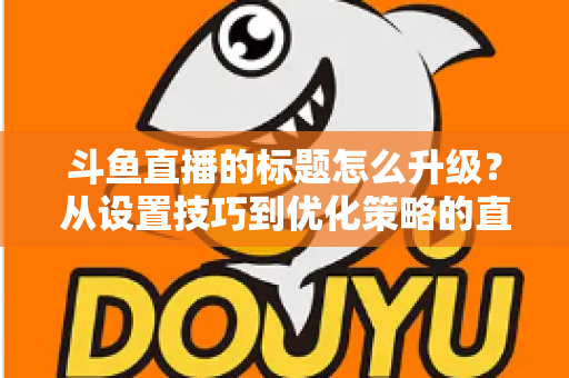 斗鱼直播的标题怎么升级?从设置技巧到优化策略的直播间人气提升全攻略 斗鱼直播的标题怎么升级?从设置技巧到优化策略的直播间人气提升全攻略
