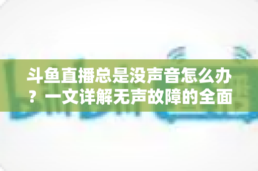 斗鱼直播总是没声音怎么办？一文详解无声故障的全面排查与解决攻略