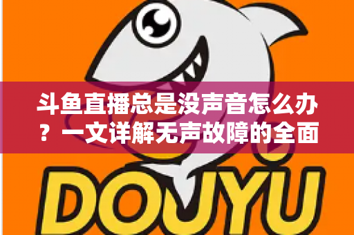 斗鱼直播总是没声音怎么办？一文详解无声故障的全面排查与解决攻略