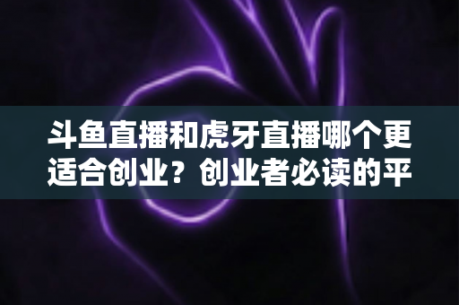 斗鱼直播和虎牙直播哪个更适合创业?创业者必读的平台选择深度分析 斗鱼直播和虎牙直播哪个更适合创业?创业者必读的平台选择深度分析
