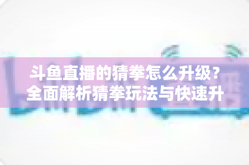 斗鱼直播的猜拳怎么升级？全面解析猜拳玩法与快速升级实用攻略