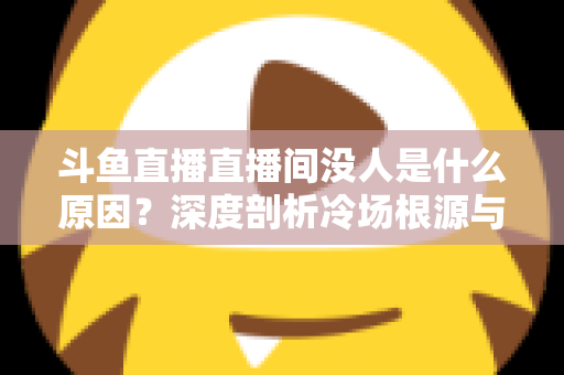 斗鱼直播直播间没人是什么原因?深度剖析冷场根源与提升人气的实用攻略 斗鱼直播直播间没人是什么原因?深度剖析冷场根源与提升人气的实用攻略