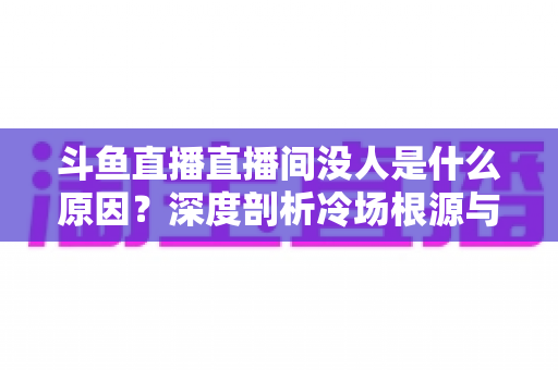 斗鱼直播直播间没人是什么原因？深度剖析冷场根源与提升人气的实用攻略