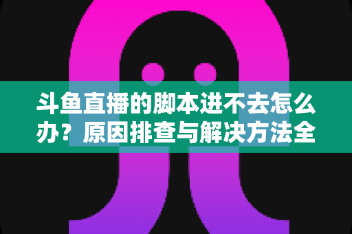 斗鱼直播的脚本进不去怎么办？原因排查与解决方法全攻略