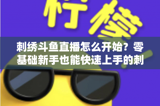 刺绣斗鱼直播怎么开始?零基础新手也能快速上手的刺绣直播实战指南 刺绣斗鱼直播怎么开始?零基础新手也能快速上手的刺绣直播实战指南
