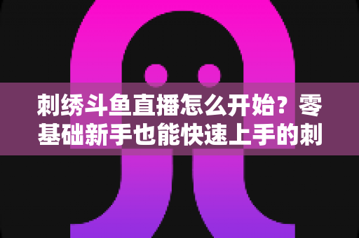 刺绣斗鱼直播怎么开始？零基础新手也能快速上手的刺绣直播实战指南