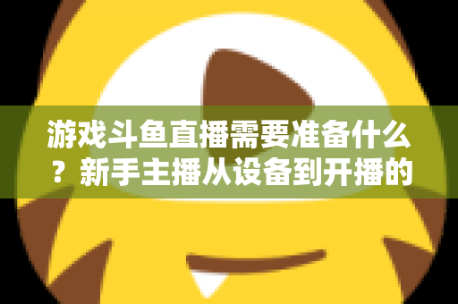 游戏斗鱼直播需要准备什么？新手主播从设备到开播的一站式入门指南