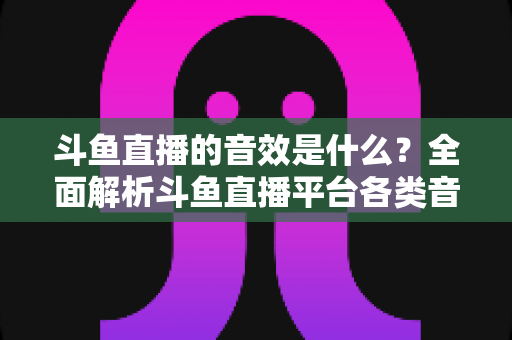 斗鱼直播的音效是什么？全面解析斗鱼直播平台各类音效功能与设置方法