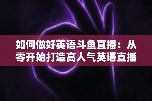 如何做好英语斗鱼直播:从零开始打造高人气英语直播间的实战指南 如何做好英语斗鱼直播:从零开始打造高人气英语直播间的实战指南