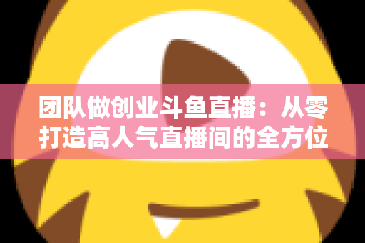 团队做创业斗鱼直播：从零打造高人气直播间的全方位实战指南