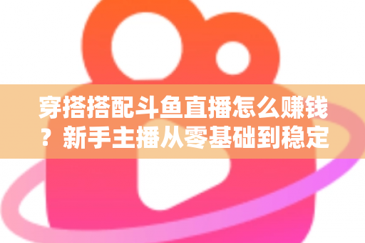 穿搭搭配斗鱼直播怎么赚钱？新手主播从零基础到稳定变现的完整指南