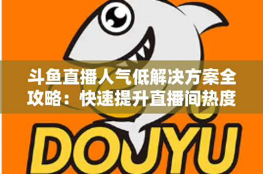 斗鱼直播人气低解决方案全攻略：快速提升直播间热度与流量的实战指南
