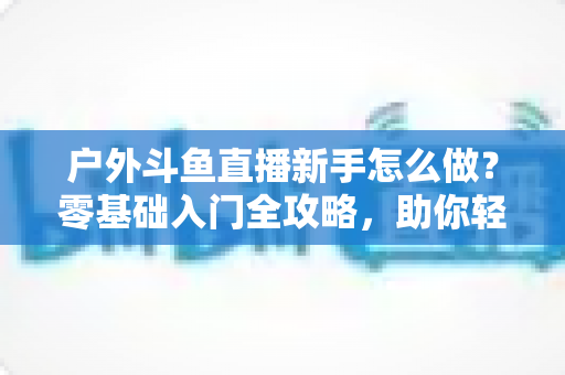 户外斗鱼直播新手怎么做？零基础入门全攻略，助你轻松开启户外直播之旅
