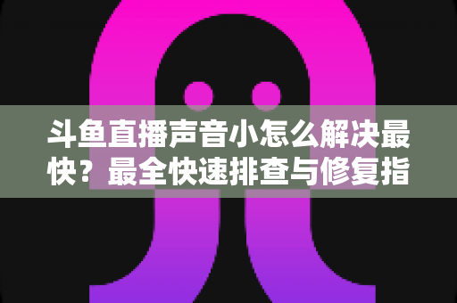 斗鱼直播声音小怎么解决最快？最全快速排查与修复指南助你畅享高清视听体验