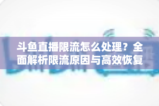 斗鱼直播限流怎么处理？全面解析限流原因与高效恢复流量的实用方案
