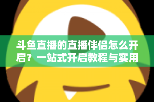 斗鱼直播的直播伴侣怎么开启？一站式开启教程与实用技巧完全指南
