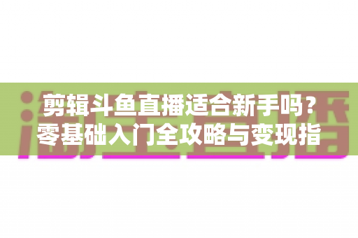 剪辑斗鱼直播适合新手吗？零基础入门全攻略与变现指南