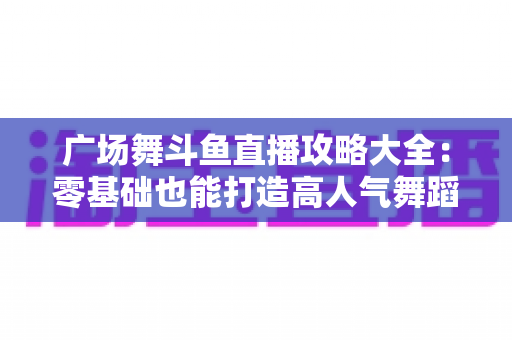 广场舞斗鱼直播攻略大全：零基础也能打造高人气舞蹈直播间的实战秘籍