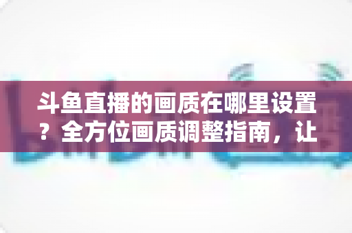 斗鱼直播的画质在哪里设置？全方位画质调整指南，让你畅享超清观播体验