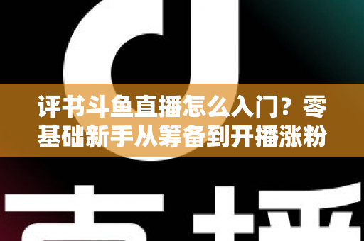 评书斗鱼直播怎么入门?零基础新手从筹备到开播涨粉的完整实战指南 评书斗鱼直播怎么入门?零基础新手从筹备到开播涨粉的完整实战指南