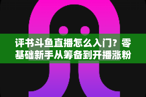 评书斗鱼直播怎么入门?零基础新手从筹备到开播涨粉的完整实战指南 评书斗鱼直播怎么入门?零基础新手从筹备到开播涨粉的完整实战指南