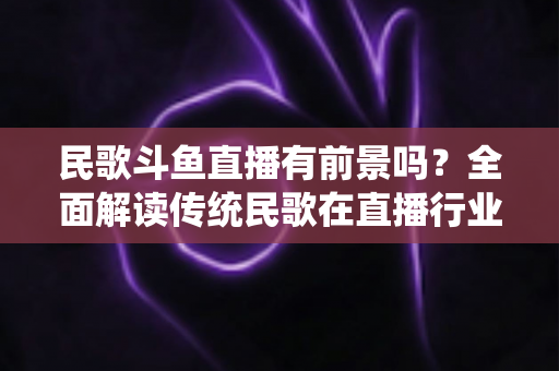 民歌斗鱼直播有前景吗?全面解读传统民歌在直播行业的机遇、挑战与未来发展策略 民歌斗鱼直播有前景吗?全面解读传统民歌在直播行业的机遇、挑战与未来发展策略