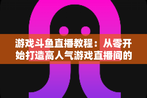 游戏斗鱼直播教程：从零开始打造高人气游戏直播间的完整实战指南