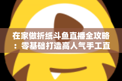 在家做折纸斗鱼直播全攻略:零基础打造高人气手工直播间的完整指南 在家做折纸斗鱼直播全攻略:零基础打造高人气手工直播间的完整指南