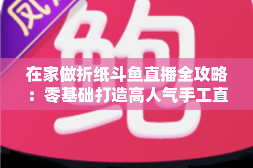在家做折纸斗鱼直播全攻略:零基础打造高人气手工直播间的完整指南 在家做折纸斗鱼直播全攻略:零基础打造高人气手工直播间的完整指南