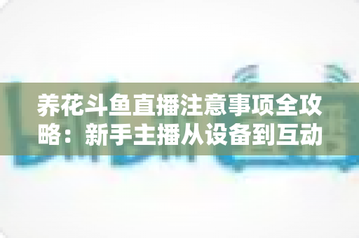 养花斗鱼直播注意事项全攻略：新手主播从设备到互动的必备开播指南