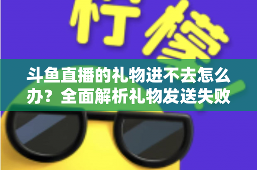 斗鱼直播的礼物进不去怎么办?全面解析礼物发送失败的原因与解决方法 斗鱼直播的礼物进不去怎么办?全面解析礼物发送失败的原因与解决方法