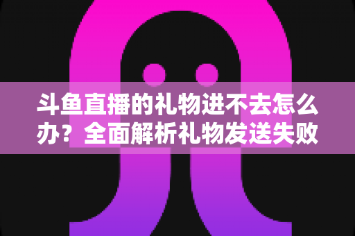斗鱼直播的礼物进不去怎么办？全面解析礼物发送失败的原因与解决方法