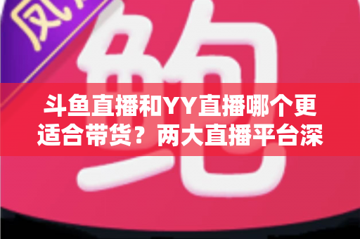 斗鱼直播和YY直播哪个更适合带货？两大直播平台深度对比与选品指南