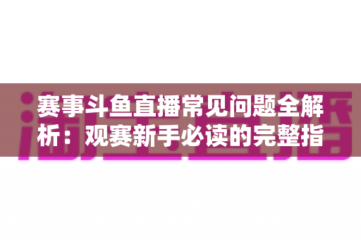 赛事斗鱼直播常见问题全解析：观赛新手必读的完整指南与实用技巧