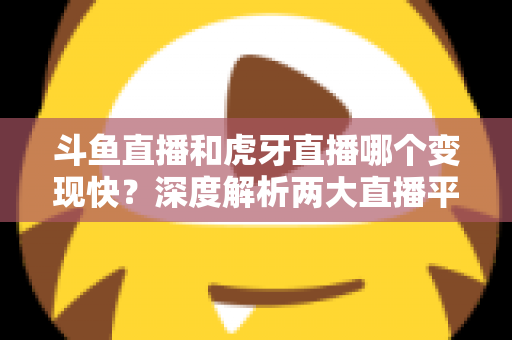 斗鱼直播和虎牙直播哪个变现快？深度解析两大直播平台的赚钱速度与变现策略