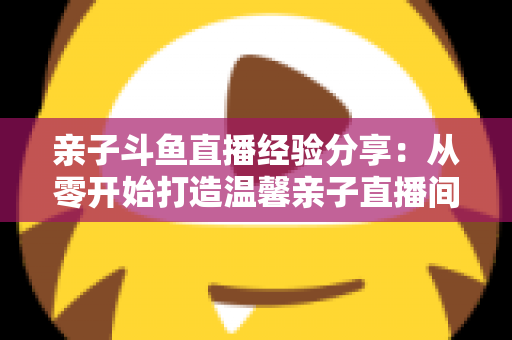 亲子斗鱼直播经验分享：从零开始打造温馨亲子直播间的全攻略