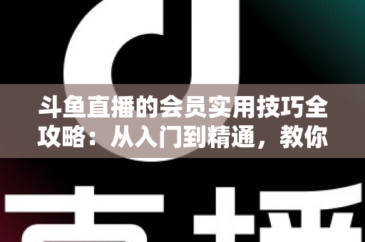 斗鱼直播的会员实用技巧全攻略：从入门到精通，教你玩转会员权益