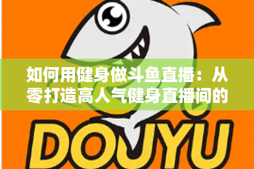 如何用健身做斗鱼直播：从零打造高人气健身直播间的完整实战指南