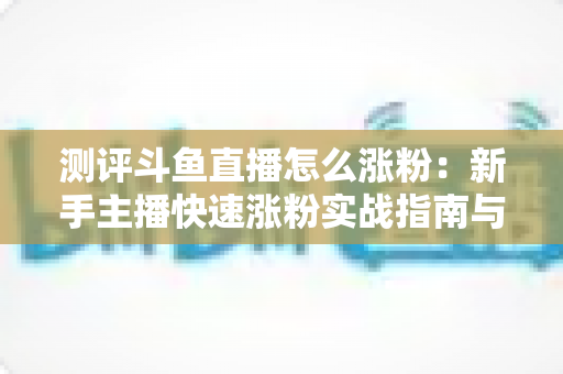 测评斗鱼直播怎么涨粉:新手主播快速涨粉实战指南与深度测评全解析 测评斗鱼直播怎么涨粉:新手主播快速涨粉实战指南与深度测评全解析