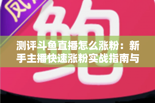 测评斗鱼直播怎么涨粉：新手主播快速涨粉实战指南与深度测评全解析