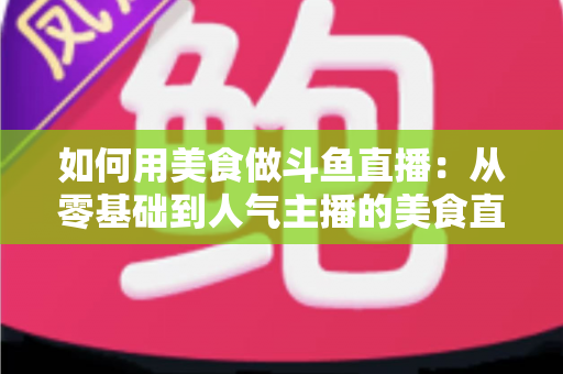 如何用美食做斗鱼直播：从零基础到人气主播的美食直播全攻略