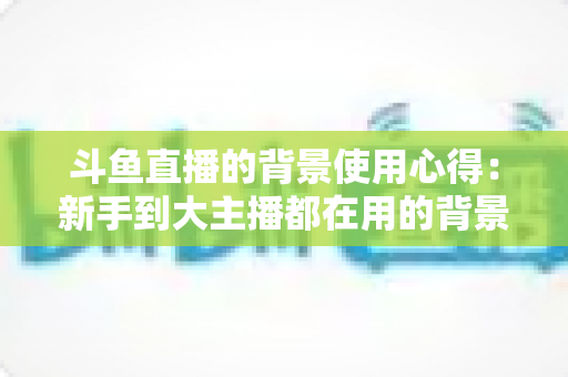 斗鱼直播的背景使用心得：新手到大主播都在用的背景布置实战指南
