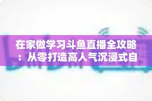 在家做学习斗鱼直播全攻略：从零打造高人气沉浸式自习室，让专注与陪伴同时在线