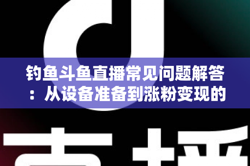 钓鱼斗鱼直播常见问题解答:从设备准备到涨粉变现的新手主播全方位指南 钓鱼斗鱼直播常见问题解答:从设备准备到涨粉变现的新手主播全方位指南