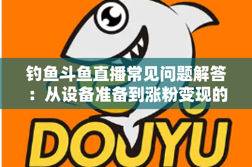 钓鱼斗鱼直播常见问题解答：从设备准备到涨粉变现的新手主播全方位指南